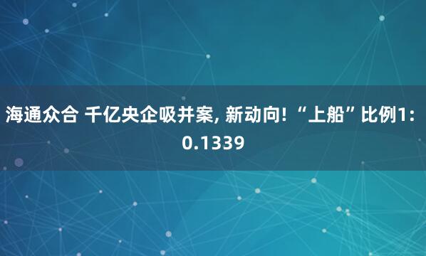 海通众合 千亿央企吸并案, 新动向! “上船”比例1: 0.1339