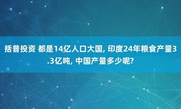 括普投资 都是14亿人口大国, 印度24年粮食产量3.3亿吨, 中国产量多少呢?