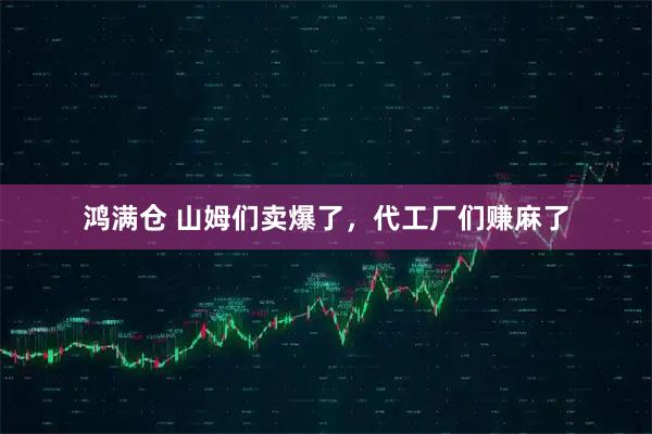 鸿满仓 山姆们卖爆了，代工厂们赚麻了
