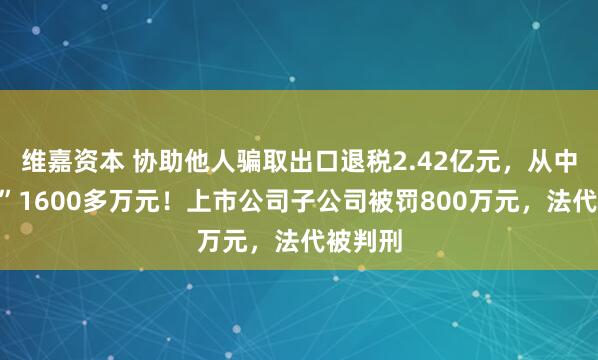 维嘉资本 协助他人骗取出口退税2.42亿元，从中“收费”1600多万元！上市公司子公司被罚800万元，法代被判刑