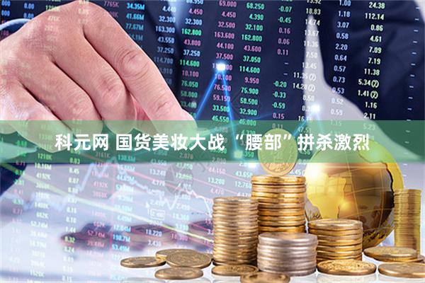 科元网 国货美妆大战 “腰部”拼杀激烈