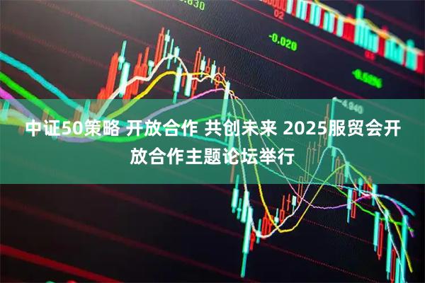 中证50策略 开放合作 共创未来 2025服贸会开放合作主题论坛举行