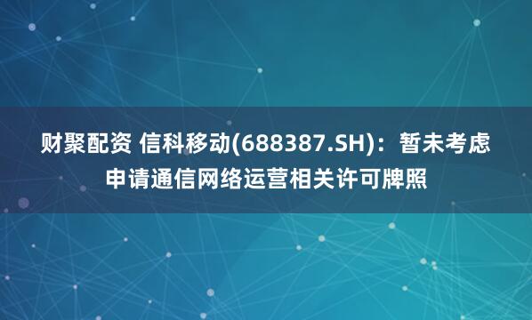 财聚配资 信科移动(688387.SH)：暂未考虑申请通信网络运营相关许可牌照