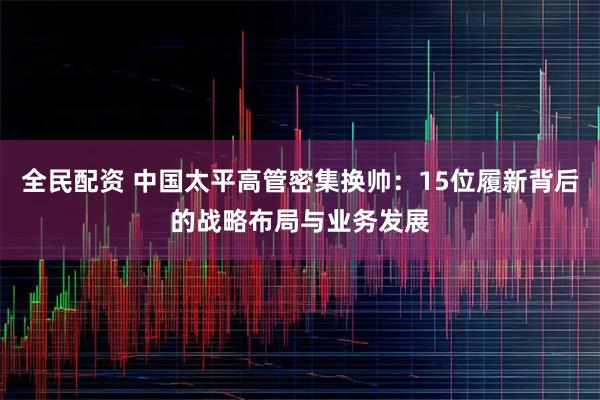 全民配资 中国太平高管密集换帅：15位履新背后的战略布局与业务发展