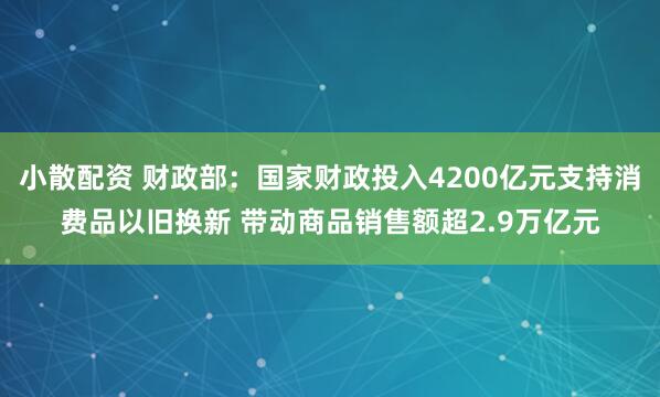小散配资 财政部：国家财政投入4200亿元支持消费品以旧换新 带动商品销售额超2.9万亿元