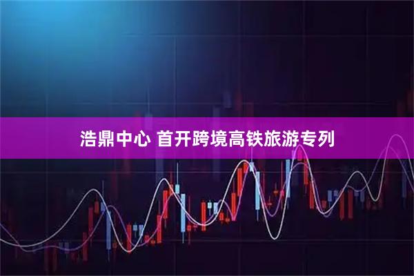 浩鼎中心 首开跨境高铁旅游专列