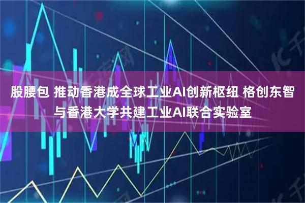股腰包 推动香港成全球工业AI创新枢纽 格创东智与香港大学共建工业AI联合实验室