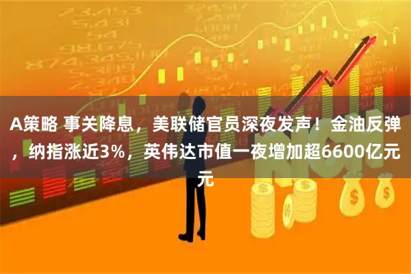 A策略 事关降息，美联储官员深夜发声！金油反弹，纳指涨近3%，英伟达市值一夜增加超6600亿元
