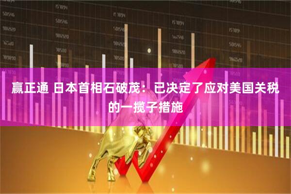 赢正通 日本首相石破茂：已决定了应对美国关税的一揽子措施
