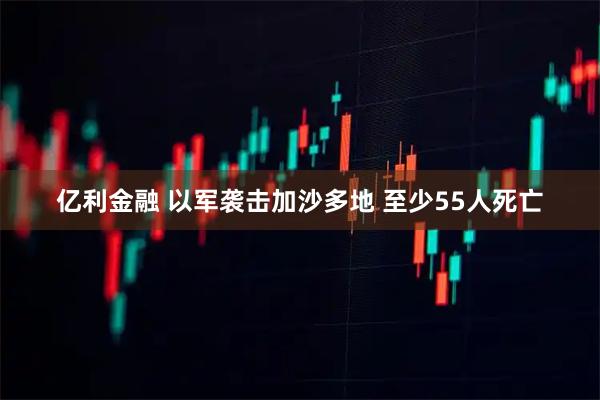 亿利金融 以军袭击加沙多地 至少55人死亡