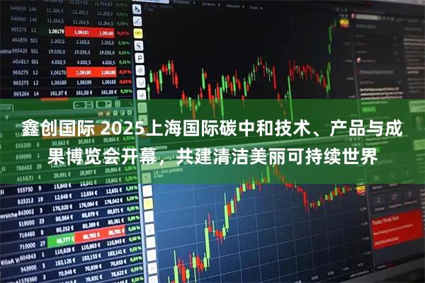 鑫创国际 2025上海国际碳中和技术、产品与成果博览会开幕，共建清洁美丽可持续世界