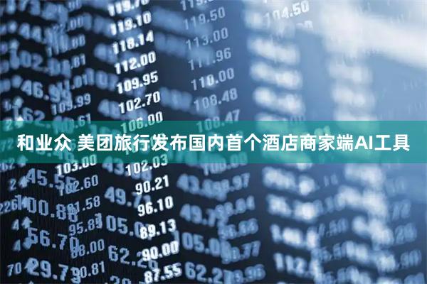 和业众 美团旅行发布国内首个酒店商家端AI工具