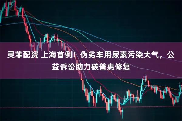 灵菲配资 上海首例！伪劣车用尿素污染大气，公益诉讼助力碳普惠修复