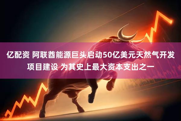 亿配资 阿联酋能源巨头启动50亿美元天然气开发项目建设 为其史上最大资本支出之一