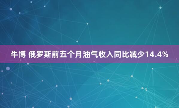 牛博 俄罗斯前五个月油气收入同比减少14.4%