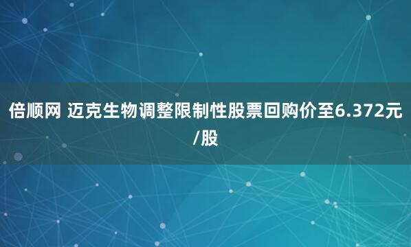 倍顺网 迈克生物调整限制性股票回购价至6.372元/股