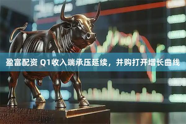 盈富配资 Q1收入端承压延续，并购打开增长曲线