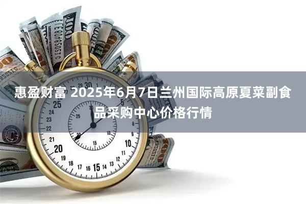 惠盈财富 2025年6月7日兰州国际高原夏菜副食品采购中心价格行情