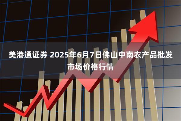 美港通证券 2025年6月7日佛山中南农产品批发市场价格行情
