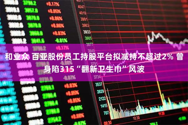 和业众 百亚股份员工持股平台拟减持不超过2% 曾身陷315“翻新卫生巾”风波