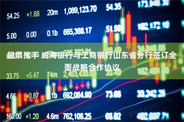 股票推手 威海银行与工商银行山东省分行签订全面战略合作协议