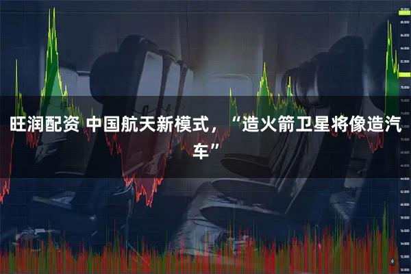 旺润配资 中国航天新模式，“造火箭卫星将像造汽车”