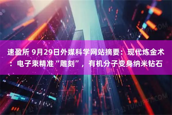 速盈所 9月29日外媒科学网站摘要：现代炼金术：电子束精准“雕刻”，有机分子变身纳米钻石