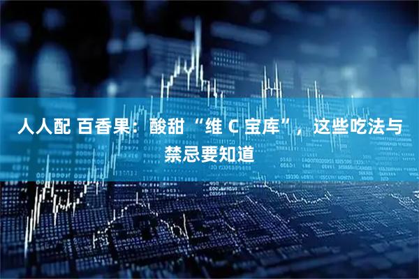 人人配 百香果：酸甜 “维 C 宝库”，这些吃法与禁忌要知道