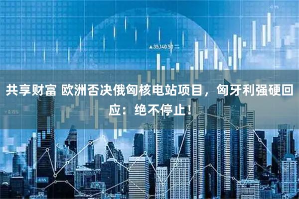 共享财富 欧洲否决俄匈核电站项目，匈牙利强硬回应：绝不停止！