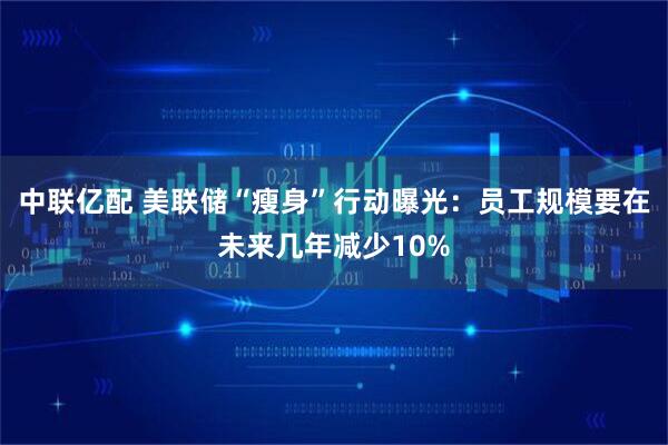 中联亿配 美联储“瘦身”行动曝光：员工规模要在未来几年减少10%