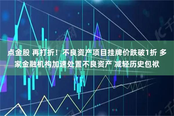 点金股 再打折！不良资产项目挂牌价跌破1折 多家金融机构加速处置不良资产 减轻历史包袱