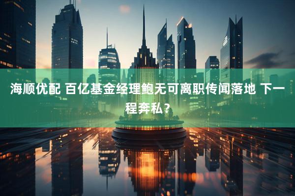 海顺优配 百亿基金经理鲍无可离职传闻落地 下一程奔私？