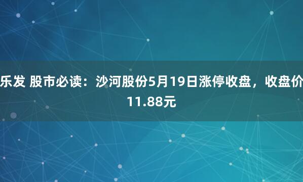 乐发 股市必读：沙河股份5月19日涨停收盘，收盘价11.88元