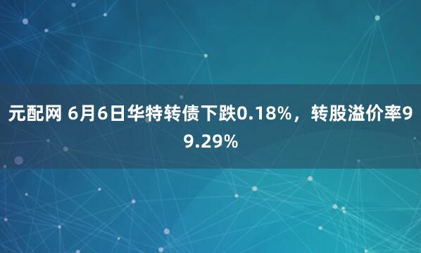 元配网 6月6日华特转债下跌0.18%，转股溢价率99.29%