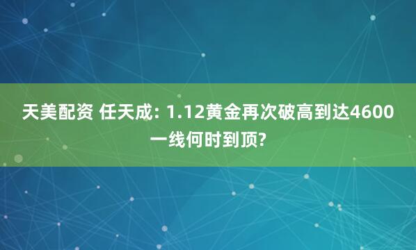 天美配资 任天成: 1.12黄金再次破高到达4600一线何时到顶?