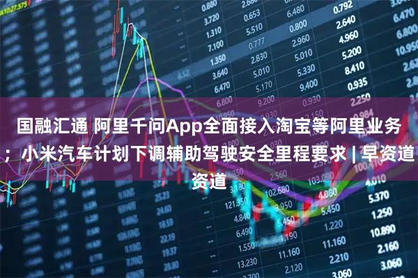 国融汇通 阿里千问App全面接入淘宝等阿里业务；小米汽车计划下调辅助驾驶安全里程要求 | 早资道