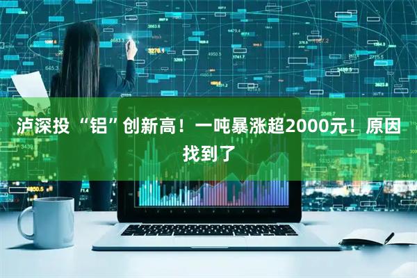 泸深投 “铝”创新高！一吨暴涨超2000元！原因找到了