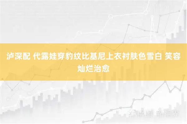 泸深配 代露娃穿豹纹比基尼上衣衬肤色雪白 笑容灿烂治愈