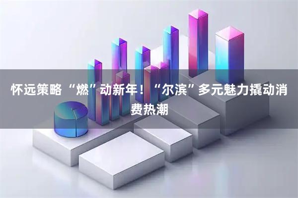 怀远策略 “燃”动新年！“尔滨”多元魅力撬动消费热潮