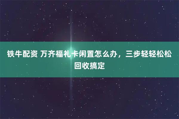 铁牛配资 万齐福礼卡闲置怎么办，三步轻轻松松回收搞定
