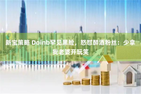 新宝策略 Doinb罕见黑脸，怒怼醉酒粉丝：少拿我老婆开玩笑
