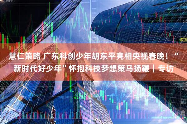 慧仁策略 广东科创少年胡东平亮相央视春晚！“新时代好少年”怀抱科技梦想策马扬鞭｜专访