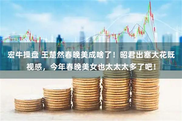 宏牛操盘 王楚然春晚美成啥了！昭君出塞大花既视感，今年春晚美女也太太太多了吧！