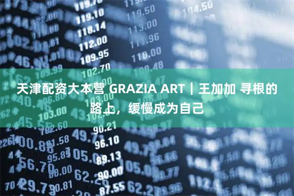 天津配资大本营 GRAZIA ART｜王加加 寻根的路上，缓慢成为自己