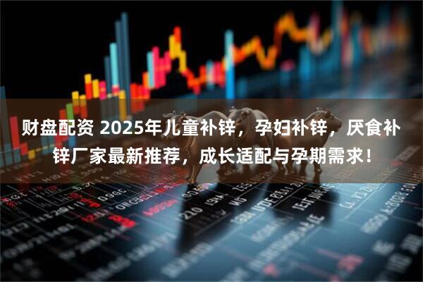 财盘配资 2025年儿童补锌，孕妇补锌，厌食补锌厂家最新推荐，成长适配与孕期需求！