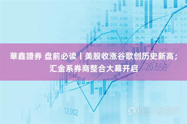 華鑫證券 盘前必读丨美股收涨谷歌创历史新高；汇金系券商整合大幕开启