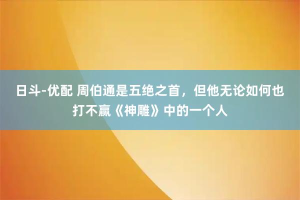 日斗-优配 周伯通是五绝之首，但他无论如何也打不赢《神雕》中的一个人